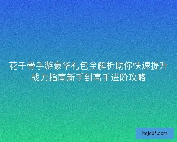 花千骨手游豪华礼包全解析助你快速提升战力指南新手到高手进阶攻略