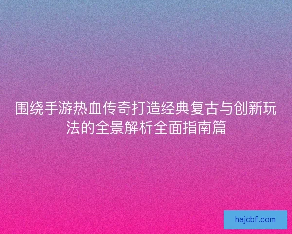 围绕手游热血传奇打造经典复古与创新玩法的全景解析全面指南篇