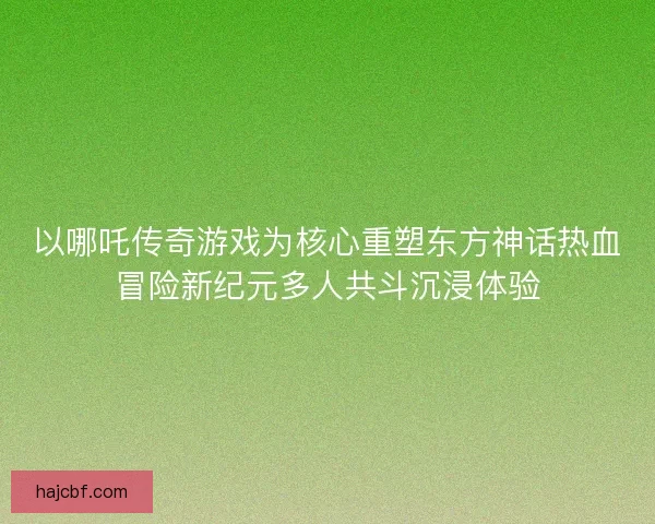 以哪吒传奇游戏为核心重塑东方神话热血冒险新纪元多人共斗沉浸体验 以哪吒传奇游戏为核心重塑东方神话热血冒险新纪元多人共斗沉浸体验