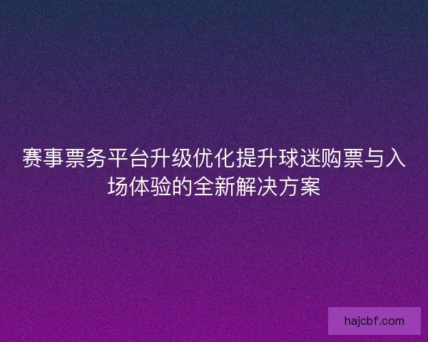 赛事票务平台升级优化提升球迷购票与入场体验的全新解决方案