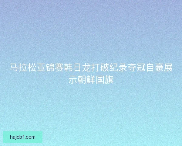 马拉松亚锦赛韩日龙打破纪录夺冠自豪展示朝鲜国旗 马拉松亚锦赛韩日龙打破纪录夺冠自豪展示朝鲜国旗