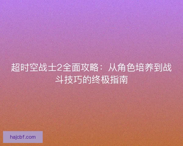 超时空战士2全面攻略:从角色培养到战斗技巧的终极指南 超时空战士2全面攻略:从角色培养到战斗技巧的终极指南