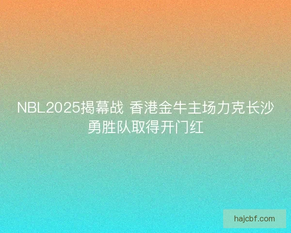 NBL2025揭幕战 香港金牛主场力克长沙勇胜队取得开门红