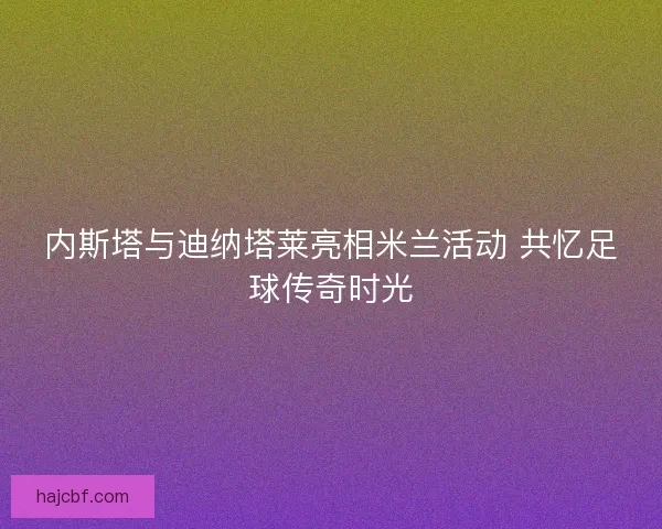 内斯塔与迪纳塔莱亮相米兰活动 共忆足球传奇时光 内斯塔与迪纳塔莱亮相米兰活动 共忆足球传奇时光