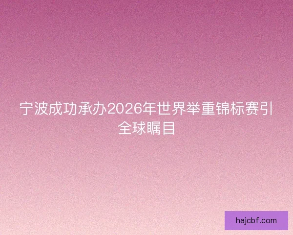 宁波成功承办2026年世界举重锦标赛引全球瞩目