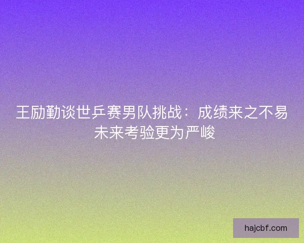 王励勤谈世乒赛男队挑战：成绩来之不易 未来考验更为严峻