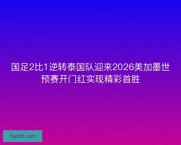 国足2比1逆转泰国队迎来2026美加墨世预赛开门红实现精彩首胜