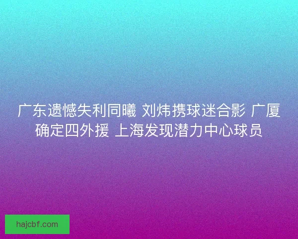 广东遗憾失利同曦 刘炜携球迷合影 广厦确定四外援 上海发现潜力中心球员 广东遗憾失利同曦 刘炜携球迷合影 广厦确定四外援 上海发现潜力中心球员