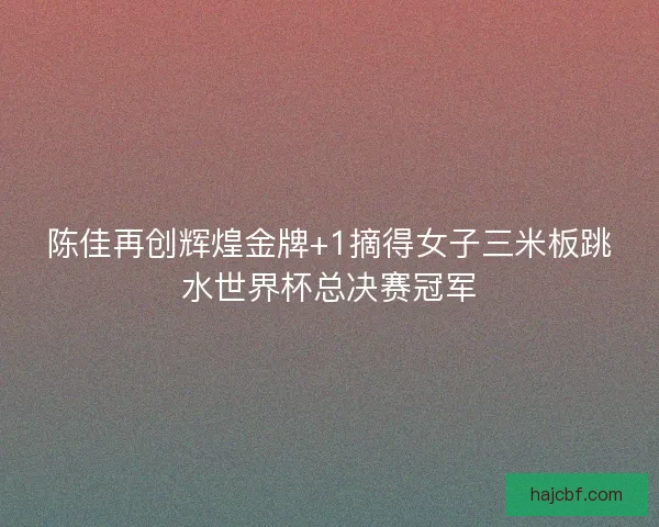 陈佳再创辉煌金牌+1摘得女子三米板跳水世界杯总决赛冠军