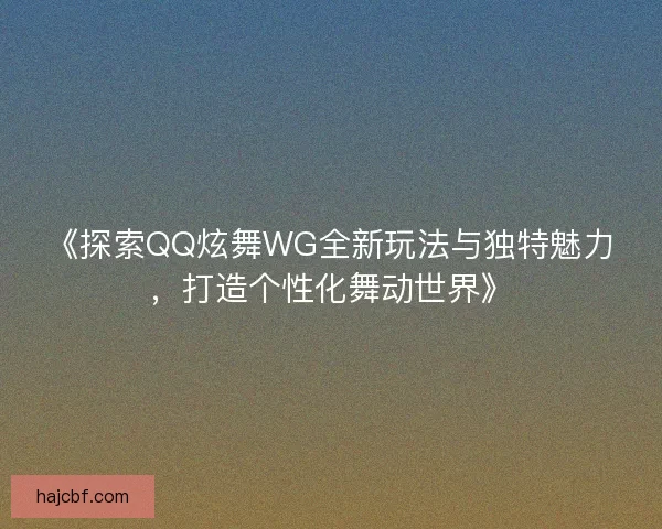 《探索QQ炫舞WG全新玩法与独特魅力，打造个性化舞动世界》