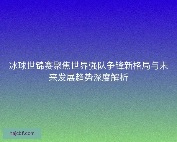 冰球世锦赛聚焦世界强队争锋新格局与未来发展趋势深度解析