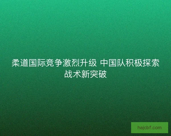 柔道国际竞争激烈升级 中国队积极探索战术新突破