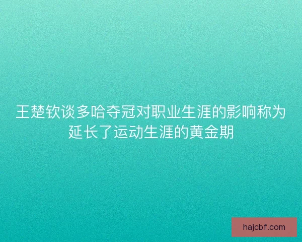 王楚钦谈多哈夺冠对职业生涯的影响称为延长了运动生涯的黄金期