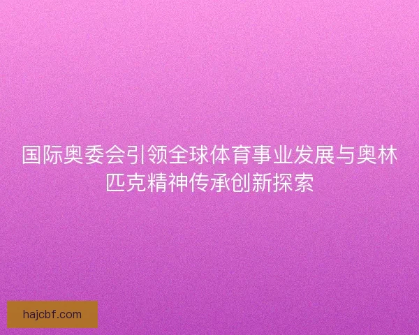 国际奥委会引领全球体育事业发展与奥林匹克精神传承创新探索