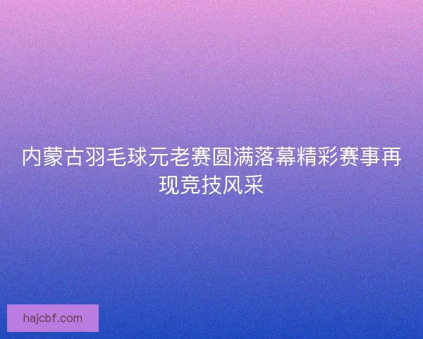 内蒙古羽毛球元老赛圆满落幕精彩赛事再现竞技风采 内蒙古羽毛球元老赛圆满落幕精彩赛事再现竞技风采