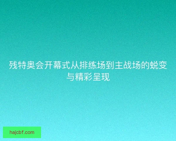 残特奥会开幕式从排练场到主战场的蜕变与精彩呈现 残特奥会开幕式从排练场到主战场的蜕变与精彩呈现