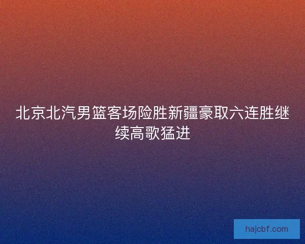北京北汽男篮客场险胜新疆豪取六连胜继续高歌猛进 北京北汽男篮客场险胜新疆豪取六连胜继续高歌猛进